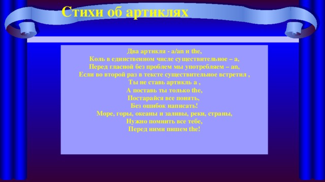 Стихи об артиклях Два артикля - a/an и the, Коль в единственном числе существительное – a, Перед гласной без проблем мы употребляем – an, Если во второй раз в тексте существительное встретил , Ты не ставь артикль a , А поставь ты только the, Постарайся все понять, Без ошибок написать! Море, горы, океаны и заливы, реки, страны, Нужно помнить все тебе, Перед ними пишем the! 