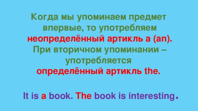 Когда мы упоминаем предмет впервые, то употребляем неопределённый артикль a (an). При вторичном упоминании – употребляется определённый артикль the. It is a book. The book is interesting . 