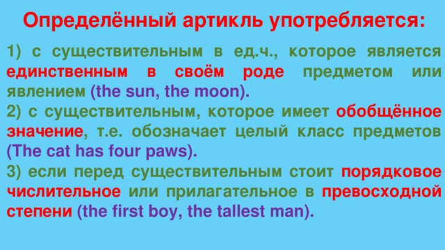 Определённый артикль употребляется: 1) с существительным в ед.ч., которое является единственным в своём роде предметом или явлением  (the sun, the moon). 2) с существительным, которое имеет обобщённое значение , т.е. обозначает целый класс предметов (The cat has four paws). 3) если перед существительным стоит порядковое числительное  или прилагательное в превосходной степени (the first boy, the tallest man). 
