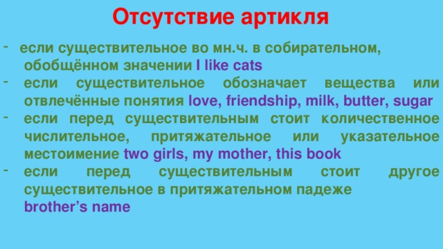 Отсутствие артикля если существительное во мн.ч. в собирательном,  обобщённом значении I like cats если существительное обозначает вещества или отвлечённые понятия love, friendship, milk, butter, sugar если перед существительным стоит количественное числительное, притяжательное или указательное местоимение two girls, my mother, this book если перед существительным стоит другое существительное в притяжательном падеже  brother’s name 