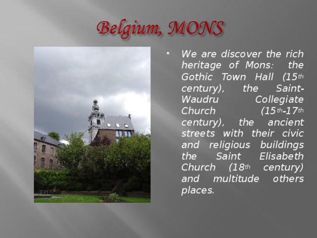 We are discover the rich heritage of Mons : the Gothic Town Hall (15 th century), the Saint-Waudru Collegiate Church (15 th -17 th century), the ancient streets with their civic and religious buildings the Saint Elisabeth Church (18 th century) and multitude others places. 