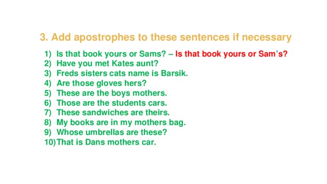 3. Add apostrophes to these sentences if necessary Is that book yours or Sams? – Is that book yours or Sam ’ s? Have you met Kates aunt? Freds sisters cats name is Barsik. Are those gloves hers? These are the boys mothers. Those are the students cars. These sandwiches are theirs. My books are in my mothers bag. Whose umbrellas are these? That is Dans mothers car. 