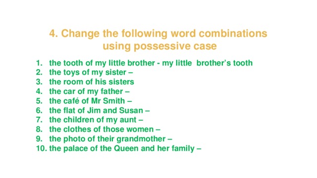 4. Change the following word combinations using possessive case the tooth of my little brother - my little brother’s tooth the toys of my sister – the room of his sisters the car of my father – the café of Mr Smith – the flat of Jim and Susan – the children of my aunt – the clothes of those women – the photo of their grandmother – the palace of the Queen and her family – 