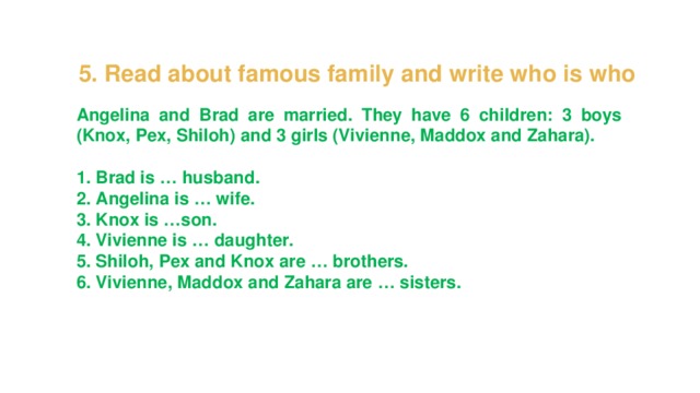 5. Read about famous family and write who is who Angelina and Brad are married. They have 6 children: 3 boys (Knox, Pex, Shiloh) and 3 girls (Vivienne, Maddox and Zahara).  1. Brad is … husband. 2. Angelina is … wife. 3. Knox is …son. 4. Vivienne is … daughter. 5. Shiloh, Pex and Knox are … brothers. 6. Vivienne, Maddox and Zahara are … sisters. 