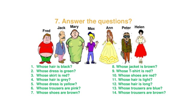 7. Answer the questions? Mary Helen Peter Ann Jack Max Fred Whose hair is black? Whose dress is green? Whose skirt is red? Whose hair is grey? Whose dress is yellow? Whose trousers are pink? Whose shoes are brown? 8. Whose jacket is brown? 9. Whose T-shirt is red? 10. Whose shoes are red? 11. Whose hair is light? 12. Whose hair is long? 13. Whose trousers are blue? 14. Whose trousers are brown?   