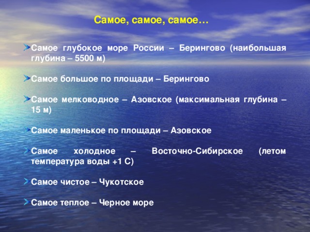 Самое, самое, самое… Самое глубокое море России –  Берингово (наибольшая глубина – 5500 м)  Самое большое по площади – Берингово  Самое мелководное – Азовское (максимальная глубина – 15 м)  Самое маленькое по площади – Азовское  Самое холодное – Восточно-Сибирское (летом температура воды +1 С)  Самое чистое – Чукотское  Самое теплое – Черное море 