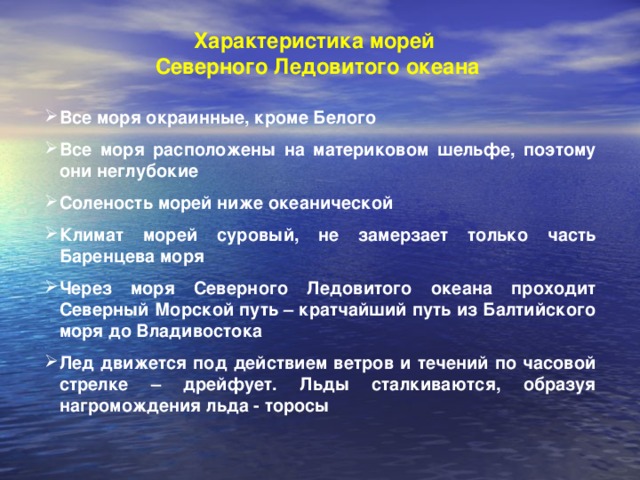 Характеристика морей  Северного Ледовитого океана Все моря окраинные, кроме Белого  Все моря расположены на материковом шельфе, поэтому они неглубокие  Соленость морей ниже океанической  Климат морей суровый, не замерзает только часть Баренцева моря  Через моря Северного Ледовитого океана проходит Северный Морской путь – кратчайший путь из Балтийского моря до Владивостока  Лед движется под действием ветров и течений по часовой стрелке – дрейфует. Льды сталкиваются, образуя нагромождения льда - торосы 