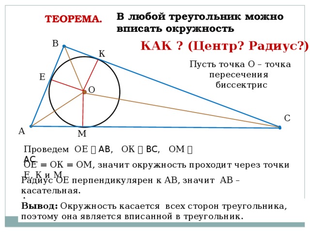 В любой треугольник можно вписать окружность ТЕОРЕМА.  КАК ? В (Центр? Радиус?) К Пусть точка О – точка пересечения биссектрис Е О С А М Проведем ОЕ ⏊ АВ, ОК ⏊ ВС, ОМ ⏊ АС. ОЕ = ОК = ОМ, значит окружность проходит через точки Е, К и М Радиус ОЕ перпендикулярен к АВ, значит АВ – касательная. Аналогично … Вывод: Окружность касается всех сторон треугольника, поэтому она является вписанной в треугольник.  