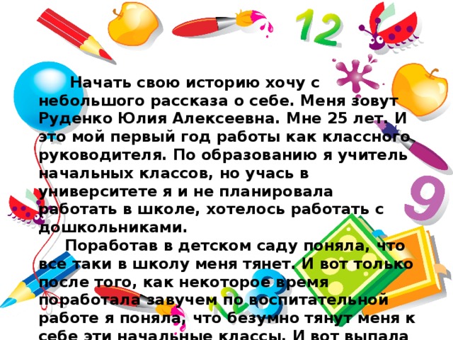  Начать свою историю хочу с небольшого рассказа о себе. Меня зовут Руденко Юлия Алексеевна. Мне 25 лет. И это мой первый год работы как классного руководителя. По образованию я учитель начальных классов, но учась в университете я и не планировала работать в школе, хотелось работать с дошкольниками.  Поработав в детском саду поняла, что все таки в школу меня тянет. И вот только после того, как некоторое время поработала завучем по воспитательной работе я поняла, что безумно тянут меня к себе эти начальные классы. И вот выпала такая возможность набрать 1 класс. 