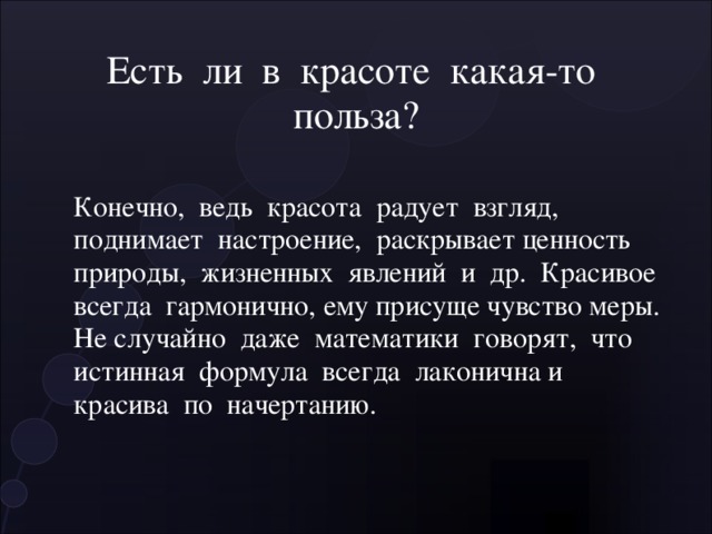 Есть ли в красоте какая-то польза? Конечно, ведь красота радует взгляд, поднимает настроение, раскрывает ценность природы, жизненных явлений и др. Красивое всегда гармонично, ему присуще чувство меры. Не случайно даже математики говорят, что истинная формула всегда лаконична и красива по начертанию. 