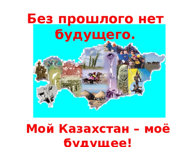 Без прошлого нет будущего. Мой Казахстан – моё будущее! Мой Казахстан – моё будущее!  