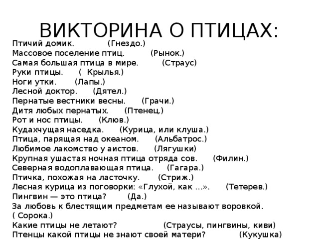 ВИКТОРИНА О ПТИЦАХ: Птичий домик. (Гнездо.) Массовое поселение птиц. (Рынок.) Самая большая птица в мире. (Страус) Руки птицы. ( Крылья.) Ноги утки. (Лапы.) Лесной доктор. (Дятел.) Пернатые вестники весны. (Грачи.) Дитя любых пернатых. (Птенец.) Рот и нос птицы. (Клюв.) Кудахчущая наседка. (Курица, или клуша.) Птица, парящая над океаном. (Альбатрос.) Любимое лакомство у аистов. (Лягушки) Крупная ушастая ночная птица отряда сов. (Филин.) Северная водоплавающая птица. (Гагара.) Птичка, похожая на ласточку. (Стриж.) Лесная курица из поговорки: «Глухой, как ...». (Тетерев.) Пингвин — это птица? (Да.) За любовь к блестящим предметам ее называют воровкой. ( Сорока.) Какие птицы не летают? (Страусы, пингвины, киви) Птенцы какой птицы не знают своей матери? (Кукушка) 