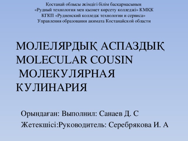 Қостанай облысы әкімдігі білім басқармасының «Рудный технология мен қызмет көрсету колледжі» КМҚК  КГКП «Рудненский колледж технологии и сервиса» Управления образования акимата Костанайской области  МОЛЕЛЯРДЫҚ АСПАЗДЫҚ  MOLECULAR COUSIN  МОЛЕКУЛЯРНАЯ КУЛИНАРИЯ Орындаған: Выполнил: Санаев Д. С Жетекшісі:Руководитель: Серебрякова И. А 