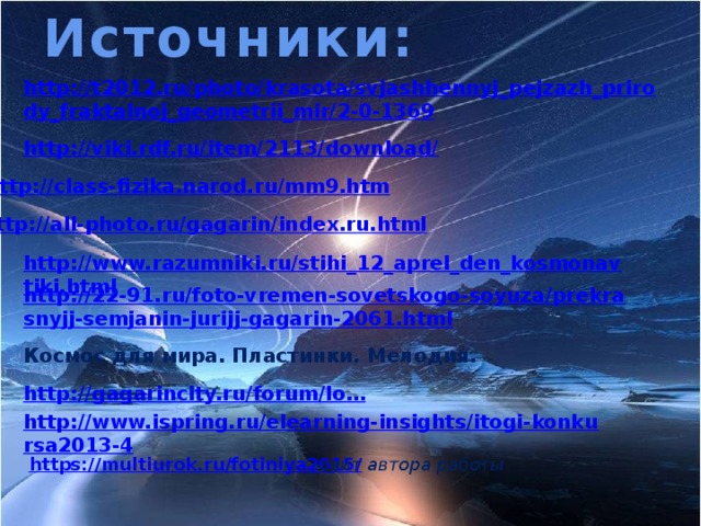 Источники: http://t2012.ru/photo/krasota/svjashhennyj_pejzazh_prirody_fraktalnoj_geometrii_mir/2-0-1369 http://class-fizika.narod.ru/mm9.htm  http://all-photo.ru/gagarin/index.ru.html  http://www.razumniki.ru/stihi_12_aprel_den_kosmonavtiki.html http://22-91.ru/foto-vremen-sovetskogo-soyuza/prekrasnyjj-semjanin-jurijj-gagarin-2061.html  Космос для мира. Пластинки. Мелодия. http://gagarincity.ru/forum/lo… http://www.ispring.ru/elearning-insights/itogi-konkursa2013-4  https:// multiurok.ru/fotiniya2015/ -сайт автора работы
