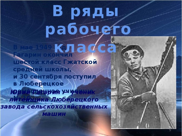 В ряды  рабочего класса В мае 1949 года Гагарин окончил шестой класс Гжатской средней школы, и 30 сентября поступил в Люберецкое ремесленное училище № 10. Юрий Гагарин — ученик литейщика Люберецкого завода сельскохозяйственных машин