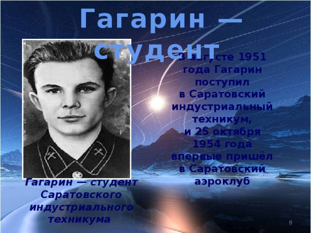 Гагарин — студент В августе 1951 года Гагарин поступил в Саратовский индустриальный техникум, и 25 октября 1954 года впервые пришёл в Саратовский аэроклуб Гагарин — студент Саратовского индустриального техникума
