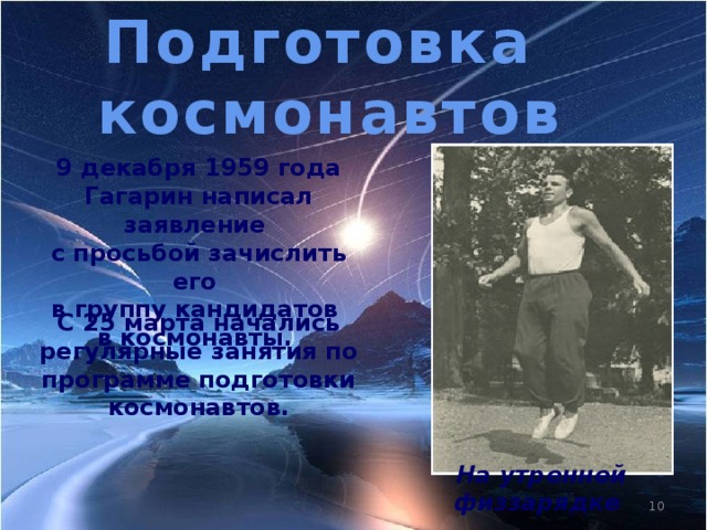 Подготовка космонавтов 9 декабря 1959 года Гагарин написал заявление с просьбой зачислить его в группу кандидатов в космонавты. С 25 марта начались регулярные занятия по программе подготовки космонавтов. На утренней физзарядке