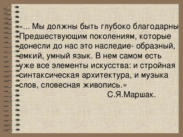 «… Мы должны быть глубоко благодарны Предшествующим поколениям, которые донесли до нас это наследие- образный, емкий, умный язык. В нем самом есть уже все элементы искусства: и стройная синтаксическая архитектура, и музыка слов, словесная живопись.»  С.Я.Маршак. 