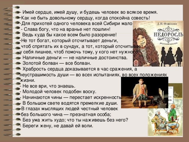 - Имей сердце, имей душу, и будешь человек во всякое время. Как не быть довольному сердцу, когда спокойна совесть! Для прихотей одного человека всей Сибири мало  - Слава богу, что на вранье нет пошлин!  Ведь куда бы какое всем было разорение! Не тот богат, который отсчитывает деньги,  чтоб спрятать их в сундук, а тот, который отсчитывает у себя лишнее, чтоб помочь тому, у кого нет нужного. - Наличные деньги — не наличные достоинства. - Золотой болван — все болван. - Храбрость сердца доказывается в час сражения, а неустрашимость души — во всех испытаниях, во всех положениях жизни. - Не все ври, что знаешь. - Молодой человек подобен воску. - Начинаются чины — перестает искренность. - В большом свете водятся премелкие души. В глазах мыслящих людей честный человек  без большого чина — презнатная особа; - Без ума жить худо; что ты наживешь без него? - Береги жену, не давай ей воли. 