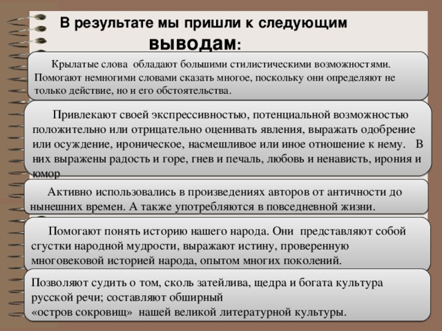 В результате мы пришли к следующим выводам : Крылатые слова обладают большими стилистическими возможностями. Помогают немногими словами сказать многое, поскольку они определяют не только действие, но и его обстоятельства.  Привлекают своей экспрессивностью, потенциальной возможностью положительно или отрицательно оценивать явления, выражать одобрение или осуждение, ироническое, насмешливое или иное отношение к нему. В них выражены радость и горе, гнев и печаль, любовь и ненависть, ирония и юмор Активно использовались в произведениях авторов от античности до нынешних времен. А также употребляются в повседневной жизни. Помогают понять историю нашего народа. Они представляют собой сгустки народной мудрости, выражают истину, проверенную многовековой историей народа, опытом многих поколений. Позволяют судить о том, сколь затейлива, щедра и богата культура русской речи; составляют обширный «остров сокровищ» нашей великой литературной культуры.    