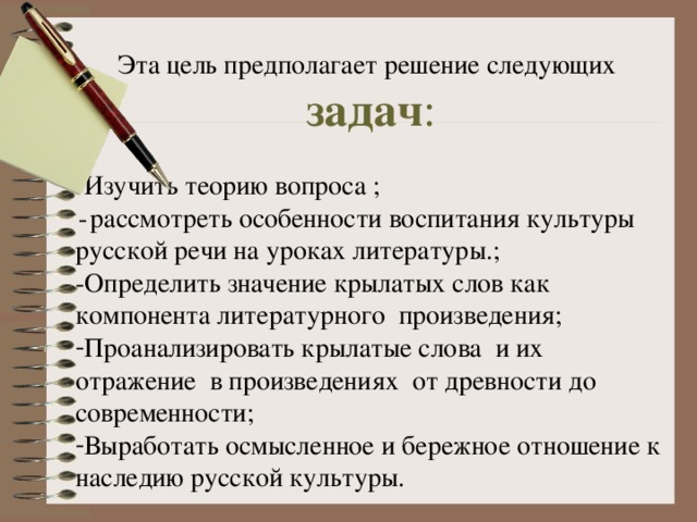 Эта цель предполагает решение следующих задач : -Изучить теорию вопроса ;  -  рассмотреть особенности воспитания культуры русской речи на уроках литературы.; -Определить значение крылатых слов как компонента литературного произведения; Проанализировать крылатые слова и их отражение в произведениях от древности до современности; Выработать осмысленное и бережное отношение к наследию русской культуры. 