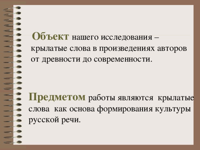  Объект  нашего исследования –  крылатые слова в произведениях авторов  от древности до современности. Предметом  работы являются крылатые слова как основа формирования культуры русской речи. 