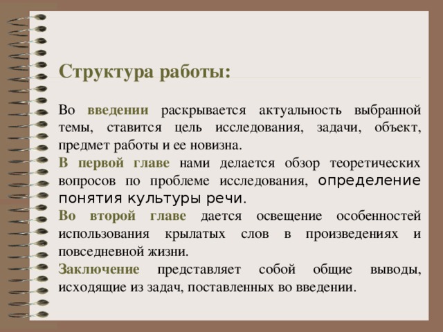 Структура работы: Во введении раскрывается актуальность выбранной темы, ставится цель исследования, задачи, объект, предмет работы и ее новизна. В первой главе нами делается обзор теоретических вопросов по проблеме исследования, определение понятия культуры речи . Во второй главе дается освещение особенностей использования крылатых слов в произведениях и повседневной жизни. Заключение представляет собой общие выводы, исходящие из задач, поставленных во введении. 