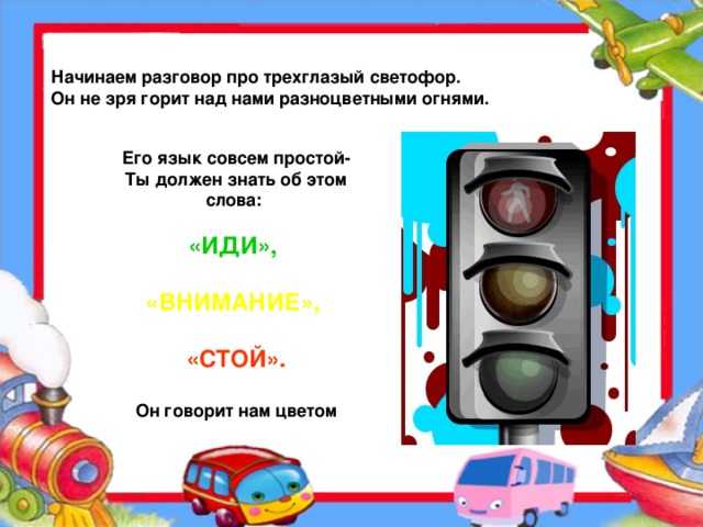 Начинаем разговор про трехглазый светофор.  Он не зря горит над нами разноцветными огнями. Его язык совсем простой-  Ты должен знать об этом  слова:   «ИДИ»,   «ВНИМАНИЕ»,   «СТОЙ».   Он говорит нам цветом