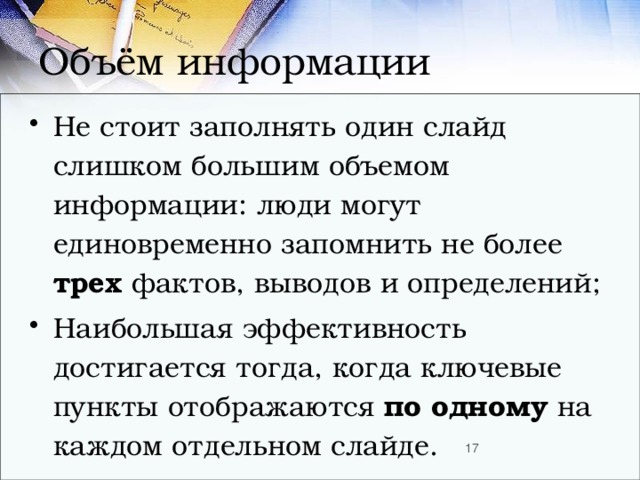 Объём информации Не стоит заполнять один слайд слишком большим объемом информации: люди могут единовременно запомнить не более трех фактов, выводов и определений; Наибольшая эффективность достигается тогда, когда ключевые пункты отображаются по одному на каждом отдельном слайде.  