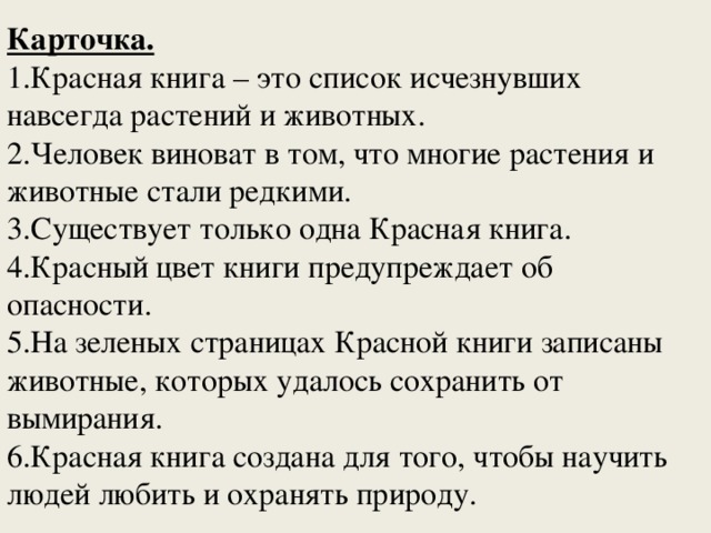 Карточка. 1.Красная книга – это список исчезнувших навсегда растений и животных. 2.Человек виноват в том, что многие растения и животные стали редкими. 3.Существует только одна Красная книга. 4.Красный цвет книги предупреждает об опасности. 5.На зеленых страницах Красной книги записаны животные, которых удалось сохранить от вымирания. 6.Красная книга создана для того, чтобы научить людей любить и охранять природу. 
