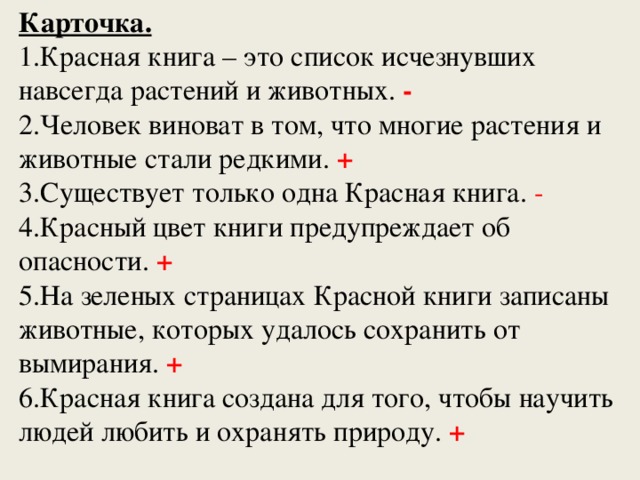 Карточка. 1.Красная книга – это список исчезнувших навсегда растений и животных. - 2.Человек виноват в том, что многие растения и животные стали редкими. + 3.Существует только одна Красная книга. - 4.Красный цвет книги предупреждает об опасности. + 5.На зеленых страницах Красной книги записаны животные, которых удалось сохранить от вымирания. + 6.Красная книга создана для того, чтобы научить людей любить и охранять природу. + 