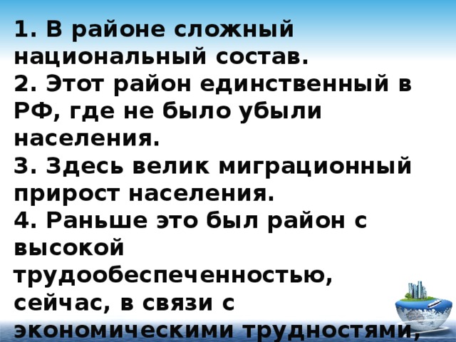 1. В районе сложный национальный состав.  2. Этот район единственный в РФ, где не было убыли населения.  3. Здесь велик миграционный прирост населения.  4. Раньше это был район с высокой трудообеспеченностью, сейчас, в связи с экономическими трудностями, он стал трудоизбыточным. 
