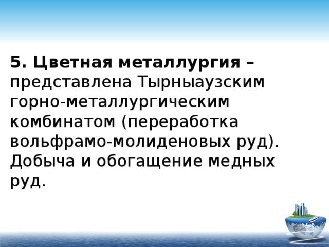 5. Цветная металлургия – представлена Тырныаузским горно-металлургическим комбинатом (переработка вольфрамо-молиденовых руд).  Добыча и обогащение медных руд. 