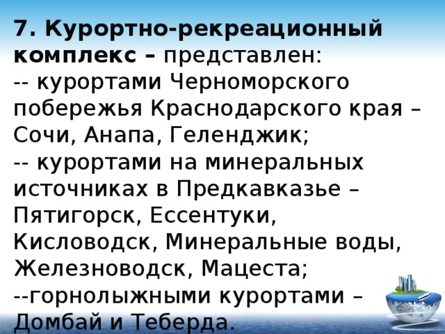 7. Курортно-рекреационный комплекс – представлен:  -- курортами Черноморского побережья Краснодарского края – Сочи, Анапа, Геленджик;  -- курортами на минеральных источниках в Предкавказье – Пятигорск, Ессентуки, Кисловодск, Минеральные воды, Железноводск, Мацеста;  --горнолыжными курортами – Домбай и Теберда.   