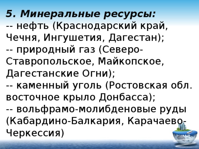 5. Минеральные ресурсы:  -- нефть (Краснодарский край, Чечня, Ингушетия, Дагестан);  -- природный газ (Северо-Ставропольское, Майкопское, Дагестанские Огни);  -- каменный уголь (Ростовская обл. восточное крыло Донбасса);  -- вольфрамо-молибденовые руды (Кабардино-Балкария, Карачаево-Черкессия) 