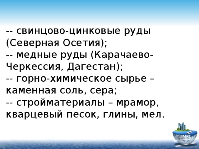 -- свинцово-цинковые руды (Северная Осетия);  -- медные руды (Карачаево-Черкессия, Дагестан);  -- горно-химическое сырье – каменная соль, сера;  -- стройматериалы – мрамор, кварцевый песок, глины, мел. 