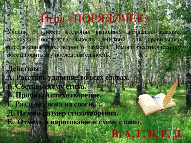 Игра «ПОРЯДОЧЕК» Ученик 6 класса, второпях выполняя домашнее задание, перепутал последовательность действий для правильного определения стихотворного размера. Помоги шестикласснику восстановить эту последовательность. Действия: А. Расставь ударение во всех словах. Б. Составь схему стиха. В. Прочитай стихотворение. Г. Раздели слова на слоги. Д. Назови размер стихотворения. Е. Отметь в нарисованной схеме стопы. В, А, Г, Б, Е, Д