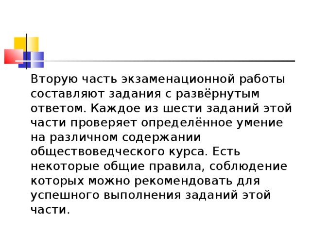   Вторую часть экзаменационной работы составляют задания с развёрнутым ответом. Каждое из шести заданий этой части проверяет определённое умение на различном содержании обществоведческого курса. Есть некоторые общие правила, соблюдение которых можно рекомендовать для успешного выполнения заданий этой части.  