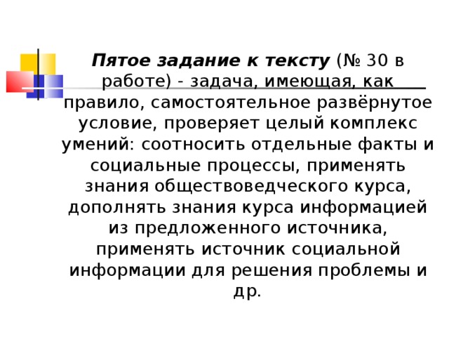                    Пятое задание к тексту  (№ 30 в работе) - задача, имеющая, как правило, самостоятельное развёрнутое условие, проверяет целый комплекс умений: соотносить отдельные факты и социальные процессы, применять знания обществоведческого курса, дополнять знания курса информацией из предложенного источника, применять источник социальной информации для решения проблемы и др.  