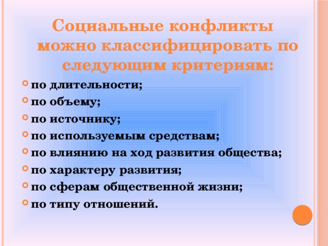 Социальные конфликты можно классифицировать по следующим критериям: по длительности; по объему; по источнику; по используемым средствам; по влиянию на ход развития общества; по характеру развития; по сферам общественной жизни; по типу отношений.  