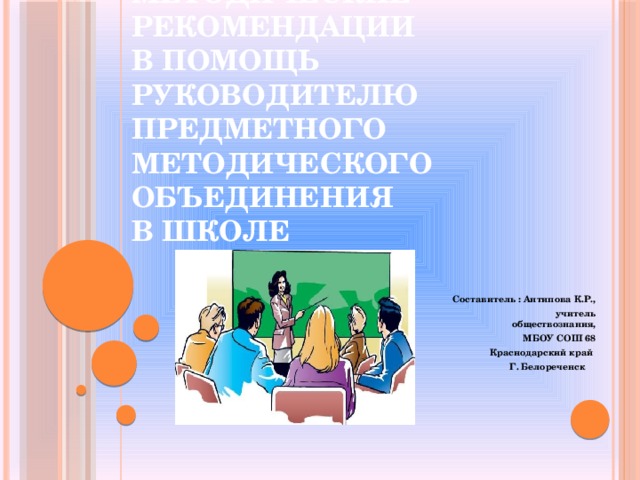 Методические рекомендации  в помощь руководителю предметного методического объединения  в школе Составитель : Антипова К.Р.,  учитель обществознания,  МБОУ СОШ 68 Краснодарский край Г. Белореченск  