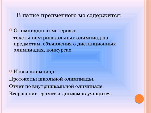 В папке предметного мо содержится: Олимпиадный материал:  тексты внутришкольных олимпиад по предметам, объявления о дистанционных олимпиадах, конкурсах.  Итоги олимпиад: Протоколы школьной олимпиады. Отчет по внутришкольной олимпиаде. Ксерокопии грамот и дипломов учащихся. 