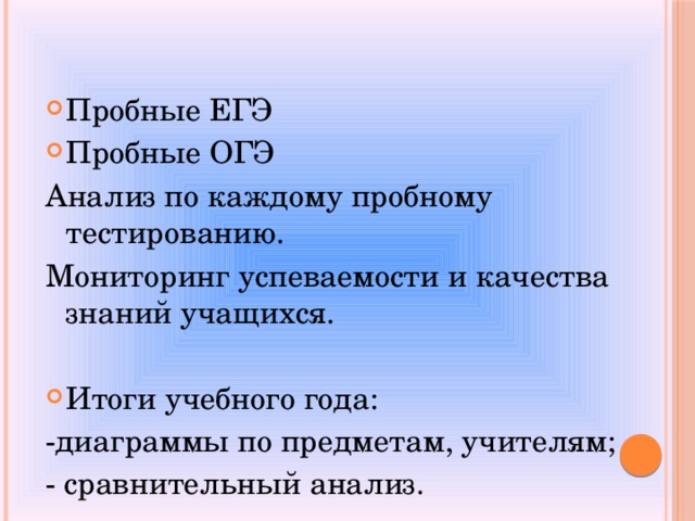  Пробные ЕГЭ Пробные ОГЭ Анализ по каждому пробному тестированию. Мониторинг успеваемости и качества знаний учащихся.  Итоги учебного года: -диаграммы по предметам, учителям; - сравнительный анализ. 