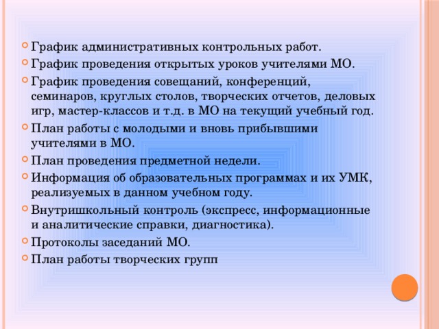 График административных контрольных работ. График проведения открытых уроков учителями МО. График проведения совещаний, конференций, семинаров, круглых столов, творческих отчетов, деловых игр, мастер-классов и т.д. в МО на текущий учебный год. План работы с молодыми и вновь прибывшими учителями в МО. План проведения предметной недели. Информация об образовательных программах и их УМК, реализуемых в данном учебном году. Внутришкольный контроль (экспресс, информационные и аналитические справки, диагностика). Протоколы заседаний МО. План работы творческих групп 