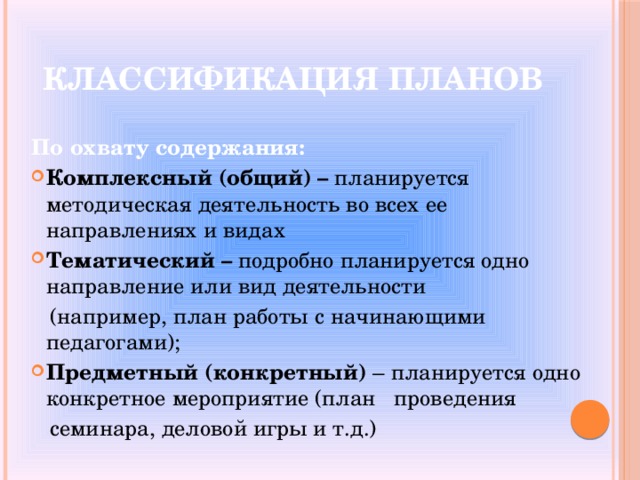 Классификация планов  По охвату содержания: Комплексный (общий)  – планируется методическая деятельность во всех ее направлениях и видах Тематический – подробно планируется одно направление или вид деятельности   (например, план работы с начинающими педагогами); Предметный (конкретный) – планируется одно конкретное мероприятие (план  проведения  семинара, деловой игры и т.д.) 