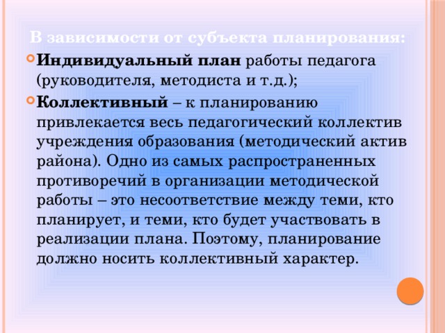 В зависимости от субъекта планирования: Индивидуальный план  работы педагога (руководителя, методиста и т.д.); Коллективный – к планированию привлекается весь педагогический коллектив учреждения образования (методический актив района). Одно из самых распространенных противоречий в организации методической работы – это несоответствие между теми, кто планирует, и теми, кто будет участвовать в реализации плана. Поэтому, планирование должно носить коллективный характер. 