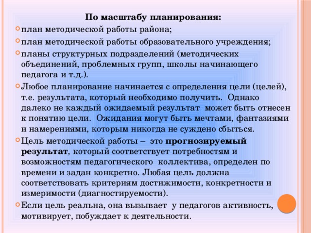 По масштабу планирования: план методической работы района; план методической работы образовательного учреждения; планы структурных подразделений (методических объединений, проблемных групп, школы начинающего педагога и т.д.). Любое планирование начинается с определения цели (целей), т.е. результата, который необходимо получить. Однако далеко не каждый ожидаемый результат может быть отнесен к понятию цели. Ожидания могут быть мечтами, фантазиями и намерениями, которым никогда не суждено сбыться. Цель методической работы – это прогнозируемый результат , который соответствует потребностям и возможностям педагогического коллектива, определен по времени и задан конкретно. Любая цель должна соответствовать критериям достижимости, конкретности и измеримости (диагностируемости). Если цель реальна, она вызывает у педагогов активность, мотивирует, побуждает к деятельности. 