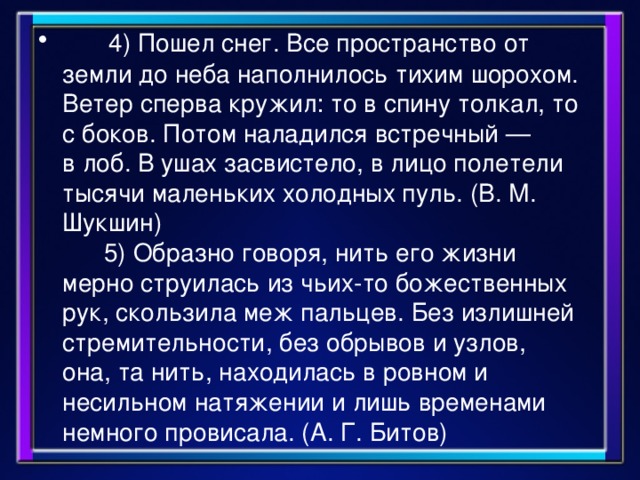         4) Пошел снег. Все пространство от земли до неба наполнилось тихим шорохом. Ветер сперва кружил: то в спину толкал, то с боков. Потом наладился встречный — в лоб. В ушах засвистело, в лицо полетели тысячи маленьких холодных пуль. (В. М. Шукшин)        5) Образно говоря, нить его жизни мерно струилась из чьих-то божественных рук, скользила меж пальцев. Без излишней стремительности, без обрывов и узлов, она, та нить, находилась в ровном и несильном натяжении и лишь временами немного провисала. (А. Г. Битов)