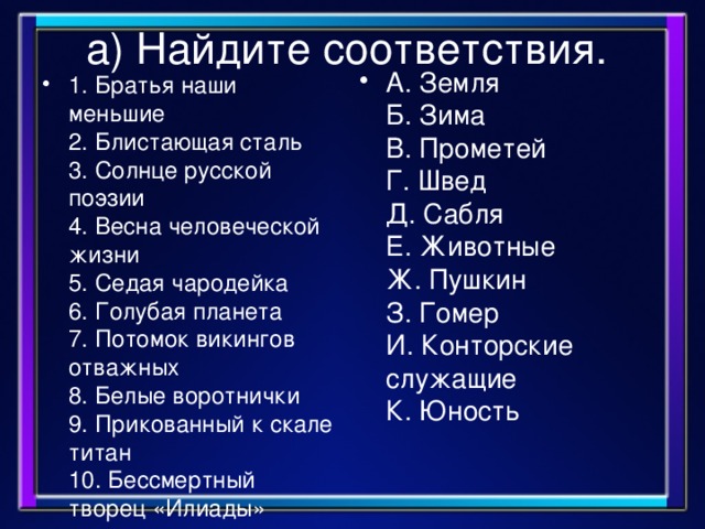 а) Найдите соответствия. А. Земля  Б. Зима  В. Прометей  Г. Швед  Д. Сабля  Е. Животные  Ж. Пушкин  З. Гомер  И. Конторские служащие  К. Юность 1. Братья наши меньшие  2. Блистающая сталь  3. Солнце русской поэзии  4. Весна человеческой жизни  5. Седая чародейка  6. Голубая планета  7. Потомок викингов отважных  8. Белые воротнички  9. Прикованный к скале титан  10. Бессмертный творец «Илиады»