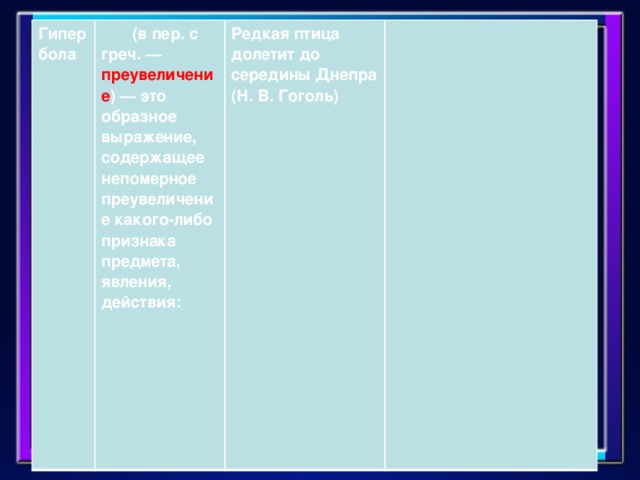 Гипербола        (в пер. с греч. — преувеличение ) — это образное выражение, содержащее непомерное преувеличение какого-либо признака предмета, явления, действия:          Редкая птица долетит до середины Днепра (Н. В. Гоголь)
